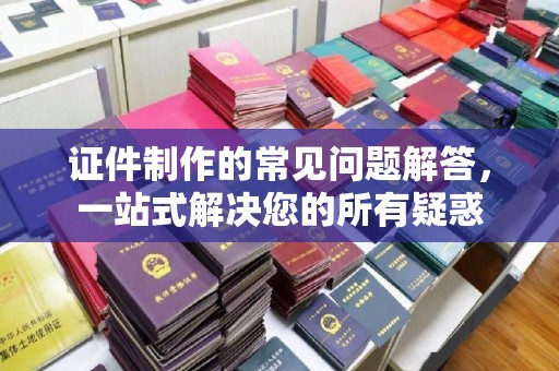 六横证件制作的常见问题解答，一站式解决您的所有疑惑